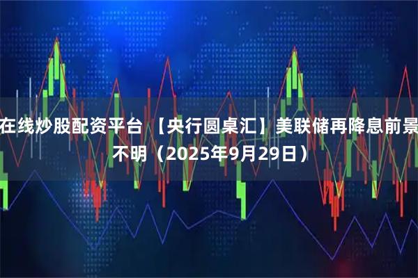 在线炒股配资平台 【央行圆桌汇】美联储再降息前景不明（2025年9月29日）