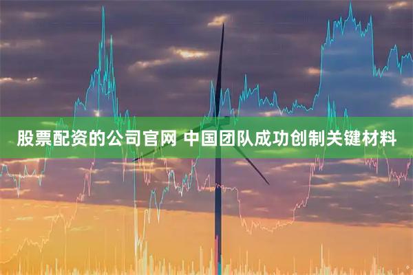 股票配资的公司官网 中国团队成功创制关键材料