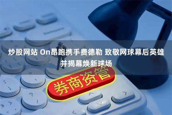 炒股网站 On昂跑携手费德勒 致敬网球幕后英雄并揭幕焕新球场