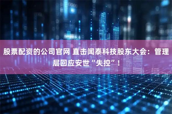 股票配资的公司官网 直击闻泰科技股东大会：管理层回应安世“失控”！
