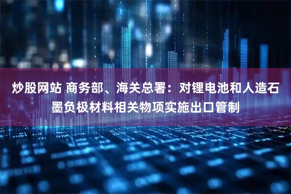 炒股网站 商务部、海关总署：对锂电池和人造石墨负极材料相关物项实施出口管制