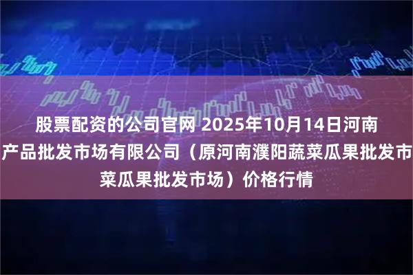 股票配资的公司官网 2025年10月14日河南濮阳宏进农副产品批发市场有限公司（原河南濮阳蔬菜瓜果批发市场）价格行情