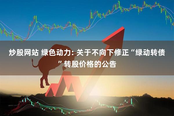 炒股网站 绿色动力: 关于不向下修正“绿动转债”转股价格的公告