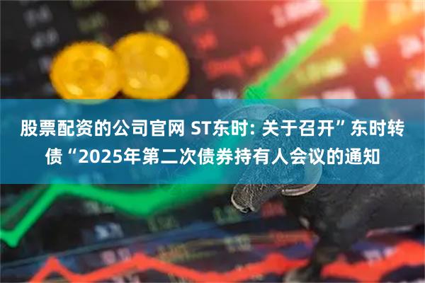 股票配资的公司官网 ST东时: 关于召开”东时转债“2025年第二次债券持有人会议的通知