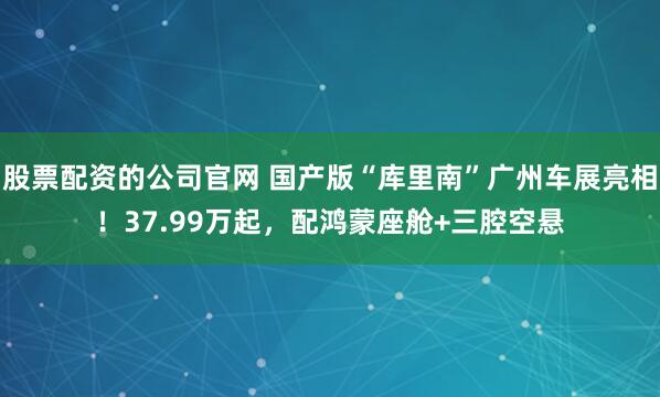 股票配资的公司官网 国产版“库里南”广州车展亮相！37.99万起，配鸿蒙座舱+三腔空悬