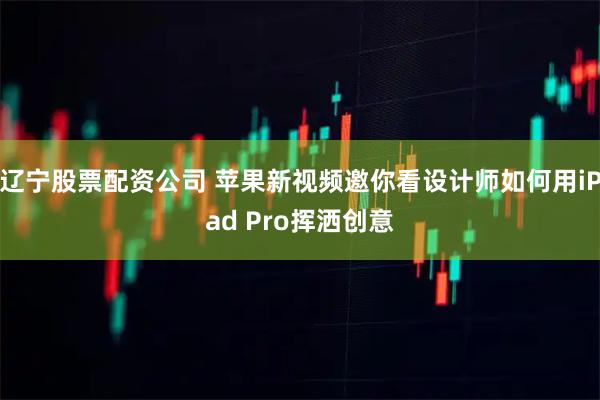 辽宁股票配资公司 苹果新视频邀你看设计师如何用iPad Pro挥洒创意