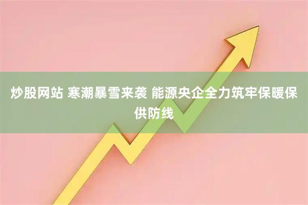 炒股网站 寒潮暴雪来袭 能源央企全力筑牢保暖保供防线