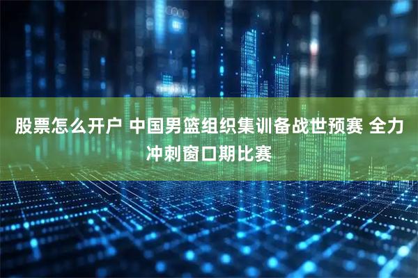 股票怎么开户 中国男篮组织集训备战世预赛 全力冲刺窗口期比赛