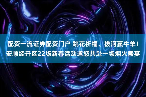 配资一流证券配资门户 跳花祈福、拔河赢牛羊！安顺经开区22场新春活动邀您共赴一场烟火盛宴