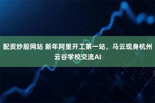 配资炒股网站 新年阿里开工第一站，马云现身杭州云谷学校交流AI