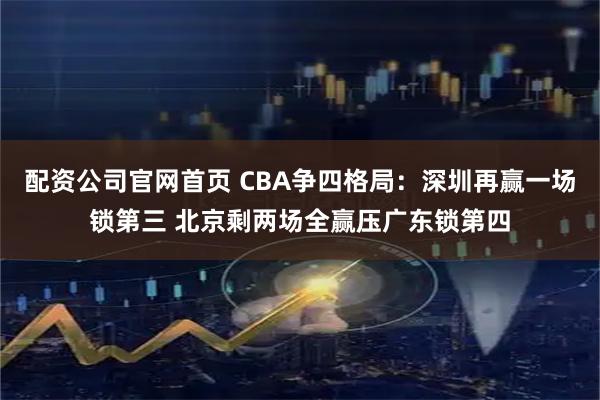 配资公司官网首页 CBA争四格局：深圳再赢一场锁第三 北京剩两场全赢压广东锁第四