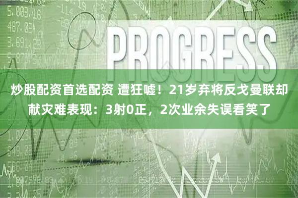 炒股配资首选配资 遭狂嘘！21岁弃将反戈曼联却献灾难表现：3射0正，2次业余失误看笑了